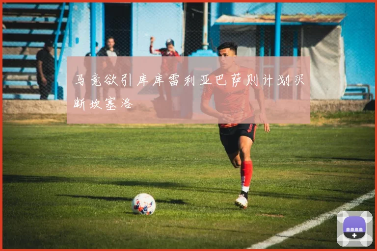马竞欲引库库雷利亚巴萨则计划买断坎塞洛