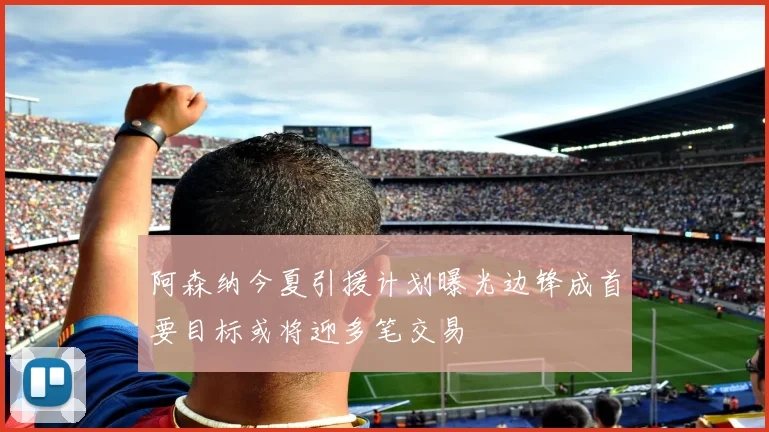 阿森纳今夏引援计划曝光边锋成首要目标或将迎多笔交易