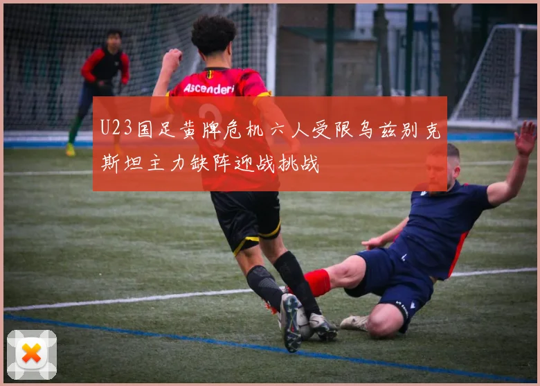 U23国足黄牌危机六人受限乌兹别克斯坦主力缺阵迎战挑战
