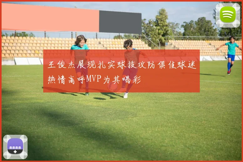 王俊杰展现扎实球技攻防俱佳球迷热情高呼MVP为其喝彩