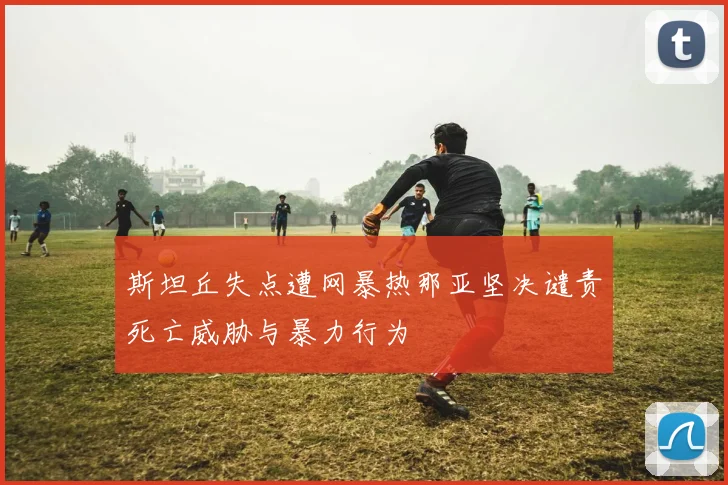 斯坦丘失点遭网暴热那亚坚决谴责死亡威胁与暴力行为