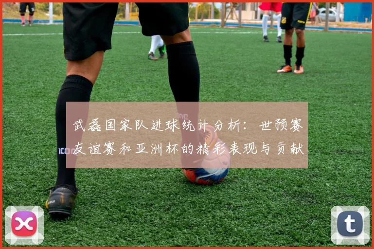 武磊国家队进球统计分析：世预赛友谊赛和亚洲杯的精彩表现与贡献