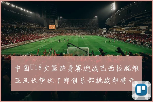 中国U18女篮热身赛迎战巴西拉脱维亚及伏伊伏丁那俱乐部挑战即将开启