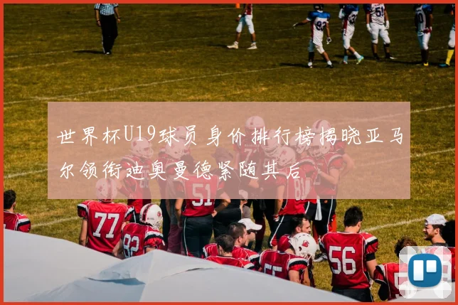 世界杯U19球员身价排行榜揭晓亚马尔领衔迪奥曼德紧随其后