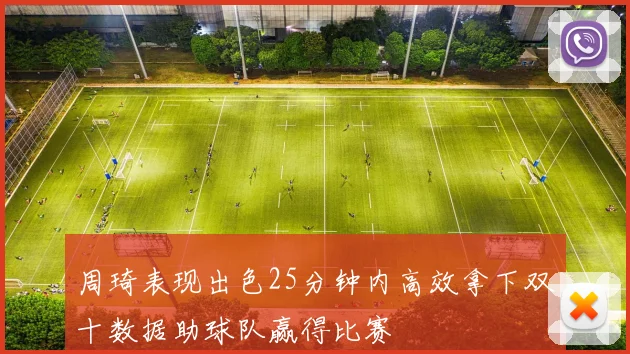 周琦表现出色25分钟内高效拿下双十数据助球队赢得比赛