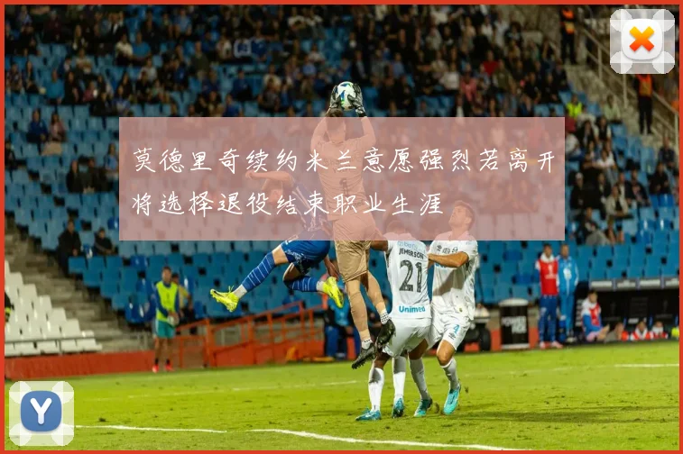 莫德里奇续约米兰意愿强烈若离开将选择退役结束职业生涯