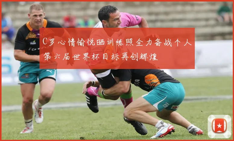 C罗心情愉悦晒训练照全力备战个人第六届世界杯目标再创辉煌