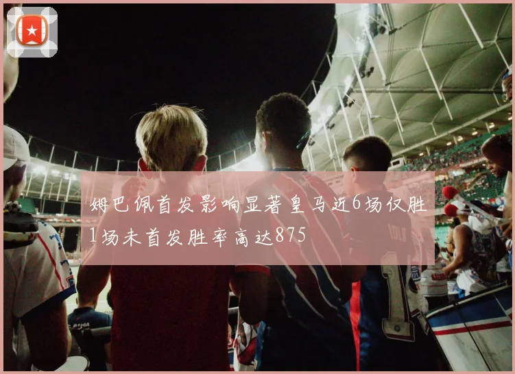 姆巴佩首发影响显著皇马近6场仅胜1场未首发胜率高达875