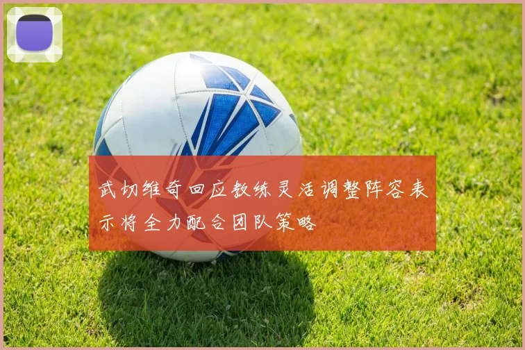 武切维奇回应教练灵活调整阵容表示将全力配合团队策略