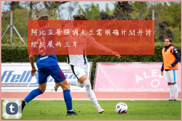 阿比亚蒂强调米兰需明确计划并持续发展两三年