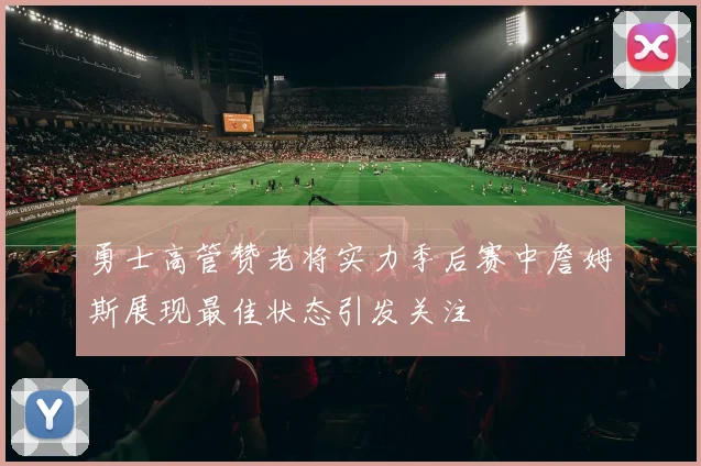 勇士高管赞老将实力季后赛中詹姆斯展现最佳状态引发关注