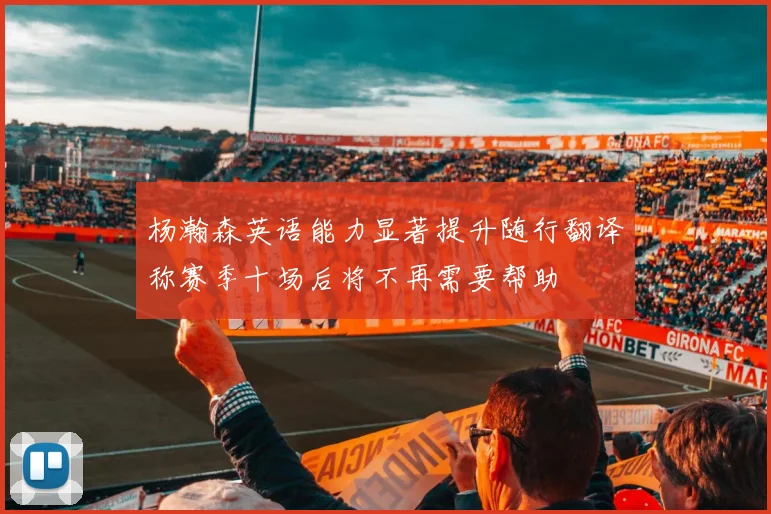 杨瀚森英语能力显著提升随行翻译称赛季十场后将不再需要帮助
