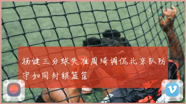 杨健三分球失准周琦调侃北京队防守如同封锁篮筐
