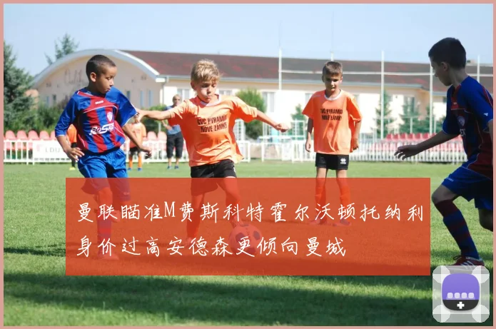 曼联瞄准M费斯科特霍尔沃顿托纳利身价过高安德森更倾向曼城